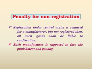 Penalty for non-registration
 Registration under central excise is required
for a manufacturer, but not registered then,
all such goods shall be liable to
confiscation.
 Such manufacturer is supposed to face the
punishment and penalty.
 