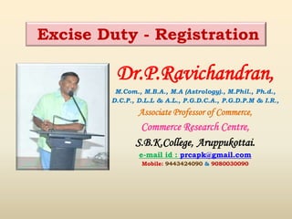 Dr.P.Ravichandran,
M.Com., M.B.A., M.A (Astrology)., M.Phil., Ph.d.,
D.C.P., D.L.L & A.L., P.G.D.C.A., P.G.D.P.M & I.R.,
Associate Professor of Commerce,
Commerce Research Centre,
S.B.K.College, Aruppukottai.
e-mail id : prcapk@gmail.com
Mobile: 9443424090 & 9080030090
Excise Duty - Registration
 