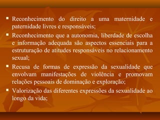  Reconhecimento do direito a uma maternidade e
paternidade livres e responsáveis;
 Reconhecimento que a autonomia, liberdade de escolha
e informação adequada são aspectos essenciais para a
estruturação de atitudes responsáveis no relacionamento
sexual;
 Recusa de formas de expressão da sexualidade que
envolvam manifestações de violência e promovam
relações pessoais de dominação e exploração;
 Valorização das diferentes expressões da sexualidade ao
longo da vida;
 