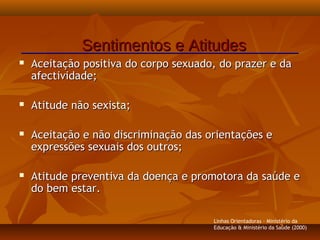  Aceitação positiva do corpo sexuado, do prazer e daAceitação positiva do corpo sexuado, do prazer e da
afectividade;afectividade;
 Atitude não sexista;Atitude não sexista;
 Aceitação e não discriminação das orientações eAceitação e não discriminação das orientações e
expressões sexuais dos outros;expressões sexuais dos outros;
 Atitude preventiva da doença e promotora da saúde eAtitude preventiva da doença e promotora da saúde e
do bem estar.do bem estar.
Sentimentos e AtitudesSentimentos e Atitudes
Linhas Orientadoras - Ministério da
Educação & Ministério da Saúde (2000)
 