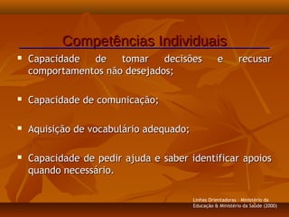  Capacidade de tomar decisões e recusarCapacidade de tomar decisões e recusar
comportamentos não desejados;comportamentos não desejados;
 Capacidade de comunicação;Capacidade de comunicação;
 Aquisição de vocabulário adequado;Aquisição de vocabulário adequado;
 Capacidade de pedir ajuda e saber identificar apoiosCapacidade de pedir ajuda e saber identificar apoios
quando necessário.quando necessário.
Competências IndividuaisCompetências Individuais
Linhas Orientadoras - Ministério da
Educação & Ministério da Saúde (2000)
 