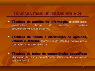  Técnicas de partilha de informaçãoTécnicas de partilha de informação (brainstorming,(brainstorming,
questionários, fichas de trabalho, recolhasquestionários, fichas de trabalho, recolhas
documentais,visitantes externos...).documentais,visitantes externos...).
 Técnicas de debate e clarificação de opiniões,Técnicas de debate e clarificação de opiniões,
valores e atitudesvalores e atitudes (barómetro de atitudes, debate pró e(barómetro de atitudes, debate pró e
contra, histórias valorativas...).contra, histórias valorativas...).
 Técnicas de treino de competências específicasTécnicas de treino de competências específicas
(discussão de casos, dramatização, saber escutar, expressar(discussão de casos, dramatização, saber escutar, expressar
sentimentos...).sentimentos...).
Técnicas mais utilizadas em E.S.Técnicas mais utilizadas em E.S.
 