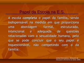A escolaA escola completacompleta o papel da família, sendoo papel da família, sendo
indispensável na medida em que proporcionaindispensável na medida em que proporciona
uma abordagem formal, estruturada,uma abordagem formal, estruturada,
intencional e adequada de questõesintencional e adequada de questões
relacionadas com a sexualidade humana, pelorelacionadas com a sexualidade humana, pelo
que se pode concluir que o seu papel éque se pode concluir que o seu papel é
inquestionável, não competindo com o dainquestionável, não competindo com o da
família.família.
Papel da Escola na E.S.Papel da Escola na E.S.
Linhas Orientadoras - Ministério da
Educação & Ministério da Saúde (2000)
 