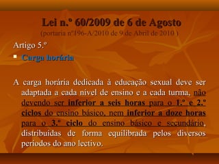 Lei n.º 60/2009 de 6 de AgostoLei n.º 60/2009 de 6 de Agosto
(portaria nº196-A/2010 de 9 de Abril de 2010 )
Artigo 5.ºArtigo 5.º
 Carga horáriaCarga horária
A carga horária dedicada à educação sexual deve serA carga horária dedicada à educação sexual deve ser
adaptada a cada nível de ensino e a cada turma,adaptada a cada nível de ensino e a cada turma, não
devendo ser inferior a seis horas para o 1.º e 2.º
ciclos do ensino básico, nem inferior a doze horas
para o 3.º ciclo do ensino básico e secundário,,
distribuídas de forma equilibrada pelos diversosdistribuídas de forma equilibrada pelos diversos
períodos do ano lectivo.períodos do ano lectivo.
 