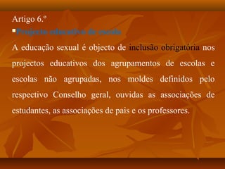 Artigo 6.º
Projecto educativo de escola
A educação sexual é objecto de inclusão obrigatória nos
projectos educativos dos agrupamentos de escolas e
escolas não agrupadas, nos moldes definidos pelo
respectivo Conselho geral, ouvidas as associações de
estudantes, as associações de pais e os professores.
 