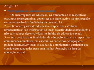Artigo 11.º
 Participação da comunidade escolar
1 — Os encarregados de educação, os estudantes e as respectivas
estruturas representativas devem ter um papel activo na prossecução
e concretização das finalidades da presente lei.
2 — Os encarregados de educação e respectivas estruturas
representativas são informados de todas as actividades curriculares e
não curriculares desenvolvidas no âmbito da educação sexual.
3 — Sem prejuízo das finalidades da educação sexual, as respectivas
comunidades escolares, em especial os conselhos pedagógicos,
podem desenvolver todas as acções de complemento curricular que
considerem adequadas para uma melhor formação na área da
educação sexual.
 
