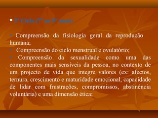  3º Ciclo (7º ao 9º anos)
• Compreensão da fisiologia geral da reprodução
humana;
• Compreensão do ciclo menstrual e ovulatório;
• Compreensão da sexualidade como uma das
componentes mais sensíveis da pessoa, no contexto de
um projecto de vida que integre valores (ex: afectos,
ternura, crescimento e maturidade emocional, capacidade
de lidar com frustrações, compromissos, abstinência
voluntária) e uma dimensão ética;
 