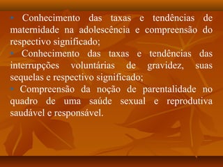 • Conhecimento das taxas e tendências de
maternidade na adolescência e compreensão do
respectivo significado;
• Conhecimento das taxas e tendências das
interrupções voluntárias de gravidez, suas
sequelas e respectivo significado;
• Compreensão da noção de parentalidade no
quadro de uma saúde sexual e reprodutiva
saudável e responsável.
 