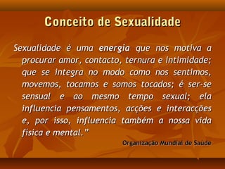 Conceito de SexualidadeConceito de Sexualidade
Sexualidade é umaSexualidade é uma energiaenergia que nos motiva aque nos motiva a
procurar amor, contacto, ternura e intimidade;procurar amor, contacto, ternura e intimidade;
que se integra no modo como nos sentimos,que se integra no modo como nos sentimos,
movemos, tocamos e somos tocados; é ser-semovemos, tocamos e somos tocados; é ser-se
sensual e ao mesmo tempo sexual; elasensual e ao mesmo tempo sexual; ela
influencia pensamentos, acções e interacçõesinfluencia pensamentos, acções e interacções
e, por isso, influencia também a nossa vidae, por isso, influencia também a nossa vida
física e mental.”física e mental.”
Organização Mundial de SaúdeOrganização Mundial de Saúde
 