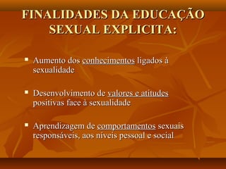 FINALIDADES DA EDUCAÇÃOFINALIDADES DA EDUCAÇÃO
SEXUAL EXPLICITA:SEXUAL EXPLICITA:
 Aumento dosAumento dos conhecimentosconhecimentos ligados àligados à
sexualidadesexualidade
 Desenvolvimento deDesenvolvimento de valores e atitudesvalores e atitudes
positivas face à sexualidadepositivas face à sexualidade
 Aprendizagem deAprendizagem de comportamentoscomportamentos sexuaissexuais
responsáveis, aos níveis pessoal e socialresponsáveis, aos níveis pessoal e social
 