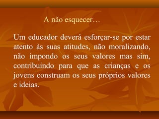 Um educador deverá esforçar-se por estar
atento às suas atitudes, não moralizando,
não impondo os seus valores mas sim,
contribuindo para que as crianças e os
jovens construam os seus próprios valores
e ideias.
A não esquecer…
 