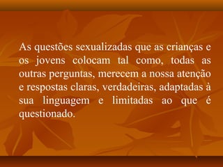 As questões sexualizadas que as crianças e
os jovens colocam tal como, todas as
outras perguntas, merecem a nossa atenção
e respostas claras, verdadeiras, adaptadas à
sua linguagem e limitadas ao que é
questionado.
 