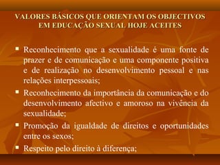 VALORES BÁSICOS QUE ORIENTAM OS OBJECTIVOSVALORES BÁSICOS QUE ORIENTAM OS OBJECTIVOS
EM EDUCAÇÃO SEXUAL HOJE ACEITESEM EDUCAÇÃO SEXUAL HOJE ACEITES
 Reconhecimento que a sexualidade é uma fonte de
prazer e de comunicação e uma componente positiva
e de realização no desenvolvimento pessoal e nas
relações interpessoais;
 Reconhecimento da importância da comunicação e do
desenvolvimento afectivo e amoroso na vivência da
sexualidade;
 Promoção da igualdade de direitos e oportunidades
entre os sexos;
 Respeito pelo direito à diferença;
 