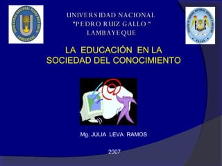 UNIVERSIDAD NACIONAL  “PEDRO RUIZ GALLO “ LAMBAYEQUE LA  EDUCACIÓN  EN LA SOCIEDAD DEL CONOCIMIENTO  Mg. JULIA  LEVA  RAMOS  2007 
