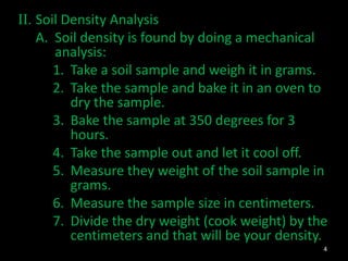 II. Soil Density Analysis
A. Soil density is found by doing a mechanical
analysis:
1. Take a soil sample and weigh it in grams.
2. Take the sample and bake it in an oven to
dry the sample.
3. Bake the sample at 350 degrees for 3
hours.
4. Take the sample out and let it cool off.
5. Measure they weight of the soil sample in
grams.
6. Measure the sample size in centimeters.
7. Divide the dry weight (cook weight) by the
centimeters and that will be your density.
4
 