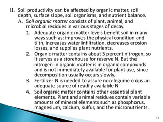 II. Soil productivity can be affected by organic matter, soil
depth, surface slope, soil organisms, and nutrient balance.
A. Soil organic matter consists of plant, animal, and
microbial residues in various stages of decay.
1. Adequate organic matter levels benefit soil in many
ways such as: improves the physical condition and
tilth, increases water infiltration, decreases erosion
losses, and supplies plant nutrients.
2. Organic matter contains about 5 percent nitrogen, so
it serves as a storehouse for reserve N. But the
nitrogen in organic matter is in organic compounds
and is not immediately available for plant use, since
decomposition usually occurs slowly.
3. Fertilizer N is needed to assure non-legume crops an
adequate source of readily available N.
4. Soil organic matter contains other essential plant
elements. Plant and animal residues contain variable
amounts of mineral elements such as phosphorus,
magnesium, calcium, sulfur, and the micronutrients.
12
 