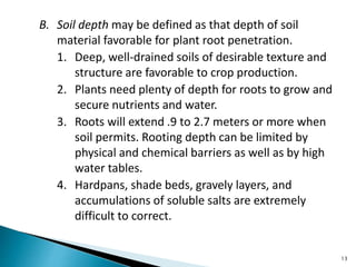 B. Soil depth may be defined as that depth of soil
material favorable for plant root penetration.
1. Deep, well-drained soils of desirable texture and
structure are favorable to crop production.
2. Plants need plenty of depth for roots to grow and
secure nutrients and water.
3. Roots will extend .9 to 2.7 meters or more when
soil permits. Rooting depth can be limited by
physical and chemical barriers as well as by high
water tables.
4. Hardpans, shade beds, gravely layers, and
accumulations of soluble salts are extremely
difficult to correct.
13
 