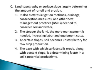 C. Land topography or surface slope largely determines
the amount of runoff and erosion.
1. It also dictates irrigation methods, drainage,
conservation measures, and other best
management practices (BMPs) needed to
conserve soil and water.
2. The steeper the land, the more management is
needed, increasing labor and equipment costs.
3. At certain slopes, soil becomes unsatisfactory for
row crop production.
4. The ease with which surface soils erode, along
with percent slope, is a determining factor in a
soil’s potential productivity.
14
 