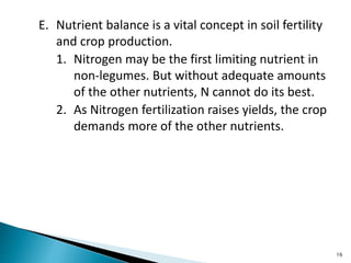E. Nutrient balance is a vital concept in soil fertility
and crop production.
1. Nitrogen may be the first limiting nutrient in
non-legumes. But without adequate amounts
of the other nutrients, N cannot do its best.
2. As Nitrogen fertilization raises yields, the crop
demands more of the other nutrients.
16
 