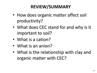 18
REVIEW/SUMMARY
• How does organic matter affect soil
productivity?
• What does CEC stand for and why is it
important to soil?
• What is a cation?
• What is an anion?
• What is the relationship with clay and
organic matter with CEC?
 