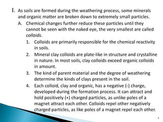 I. As soils are formed during the weathering process, some minerals
and organic matter are broken down to extremely small particles.
A. Chemical changes further reduce these particles until they
cannot be seen with the naked eye, the very smallest are called
colloids.
1. Colloids are primarily responsible for the chemical reactivity
in soils.
2. Mineral clay colloids are plate-like in structure and crystalline
in nature. In most soils, clay colloids exceed organic colloids
in amount.
3. The kind of parent material and the degree of weathering
determine the kinds of clays present in the soil.
4. Each colloid, clay and organic, has a negative (-) charge,
developed during the formation process. It can attract and
hold positively (+) charged particles, as unlike poles of a
magnet attract each other. Colloids repel other negatively
charged particles, as like poles of a magnet repel each other.
3
 