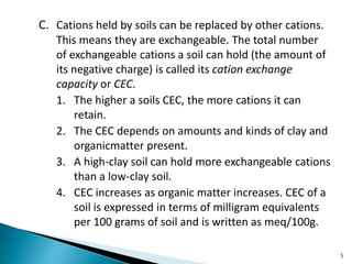 C. Cations held by soils can be replaced by other cations.
This means they are exchangeable. The total number
of exchangeable cations a soil can hold (the amount of
its negative charge) is called its cation exchange
capacity or CEC.
1. The higher a soils CEC, the more cations it can
retain.
2. The CEC depends on amounts and kinds of clay and
organicmatter present.
3. A high-clay soil can hold more exchangeable cations
than a low-clay soil.
4. CEC increases as organic matter increases. CEC of a
soil is expressed in terms of milligram equivalents
per 100 grams of soil and is written as meq/100g.
5
 