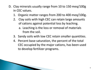D. Clay minerals usually range from 10 to 150 meq/100g
in CEC values.
1. Organic matter ranges from 200 to 400 meq/100g.
2. Clay soils with high CEC can retain large amounts
of cations against potential loss by leaching.
a. Leaching is the loss or removal of materials
from the soil.
3. Sandy soils with low CEC retain smaller quantities.
4. Percent base saturation, the percent of the total
CEC occupied by the major cations, has been used
to develop fertilizer programs.
6
 