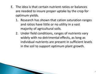 E. The idea is that certain nutrient ratios or balances
are needed to insure proper uptake by the crop for
optimum yields.
1. Research has shown that cation saturation ranges
and ratios have little or no utility in a vast
majority of agricultural soils.
2. Under field conditions, ranges of nutrients vary
widely with no detrimental effects, as long as
individual nutrients are present in sufficient levels
in the soil to support optimum plant growth.
7
 