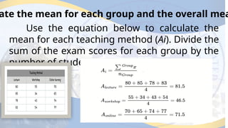 ate the mean for each group and the overall mea
Use the equation below to calculate the
mean for each teaching method (Ai). Divide the
sum of the exam scores for each group by the
number of students in each group.
 