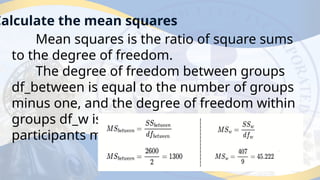 Calculate the mean squares
Mean squares is the ratio of square sums
to the degree of freedom.
The degree of freedom between groups
df_between is equal to the number of groups
minus one, and the degree of freedom within
groups df_w is equal to the total number of
participants minus the number of groups.
 