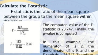 Calculate the F-statistic
F-statistic is the ratio of the mean square
between the group to the mean square within
the group.
The computed value of the F-
statistic is 28.747. Finally, the
p-value is computed
In this example, the
numerator df is 2, the
denominator df is 9, and the
 