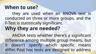 When to use?
they are used when an ANOVA test is
conducted on three or more groups, and the
F-Test is statistically significant.
Why they are needed?
ANOVA tests whether there's a significant
difference among multiple group means, but
it doesn't specify which specific means
differ. Post hoc tests are designed to address
 