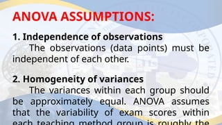 ANOVA ASSUMPTIONS:
1. Independence of observations
The observations (data points) must be
independent of each other.
2. Homogeneity of variances
The variances within each group should
be approximately equal. ANOVA assumes
that the variability of exam scores within
 