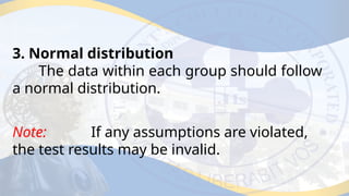 3. Normal distribution
The data within each group should follow
a normal distribution.
Note: If any assumptions are violated,
the test results may be invalid.
 
