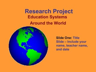 Research Project Education Systems  Around the World Slide One:  Title Slide – Include your name, teacher name, and date 