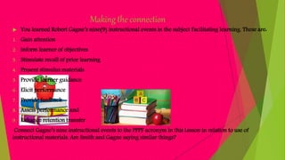 Making the connection
 You learned Robert Gagne’s nine(9) instructional events in the subject Facilitating learning. These are:
1. Gain attention
2. Inform learner of objectives
3. Stimulate recall of prior learning
4. Present stimulus materials
5. Provide learner guidance
6. Elicit performance
7. Provide feedback
8. Assess performance and
9. Enhance retention transfer
Connect Gagne’s nine instructional events to the PPPF acronym in this Lesson in relation to use of
instructional materials. Are Smith and Gagne saying similar things?
 