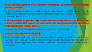  Is the physical condition of the materials satisfactory? An example, is a photograph
properly mounted?
 Is there a teacher’s guide to provide a briefing for effective use? The chance that the
instructional material will be used to the maximum and to the optimum is increased with
a teacher’s guide.
 Can the materials in question help to make students better thinkers and develop their
critical faculties? With exposure to mass media, it is highly important that we maintain
and strengthen our rational powers.
 Does the use of materials make learners collaborate with one another?
 Does the material promote self-study?
 Is the material worth the time, expense and effort involved? A field trip, for instance,
requires much time, effort, and money. Is it more effective than any other less expensive
and less demanding instructional material that can take its place? Or is there a better
substitute?
 