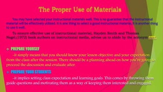The Proper Use of Materials
You may have selected your instructional materials well. This is no guarantee that the instructional
material will be effectively utilized. It is one thing to select a good instructional material, it is another thing
to use it well.
To ensure effective use of instructional material, Hayden Smith and Thomas
Nagel,(1972) book authors on instructional media, advise us to abide by the acronym PPPF.
 PREPARE YOURSEF
-it simply means that you should know your lesson objective and your expectation
from the class after the session. There should be a planning ahead on how you’re going to
proceed the discussion and evaluate after.
 PREPARE YOUR STUDENTS
-it implies setting class expectation and learning goals. This comes by throwing them
guide questions and motivating them as a way of keeping them interested and engaged.
 