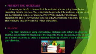  PRESENT THE MATERIALS
-It means you should rehearsed first the materials you are going to use before
presenting them to the class. This is important especially if the materials you are using
are mechanical in nature, for example, PowerPoints and other multimedia
presentations. This is to avoid what they call as R.O.G syndrome of running out of gas.
This syndrome usually occurs due to lack of planning.
 FOLLOW UP
-The main function of using instructional materials is to achieve an objective
and that is ultimately the learning of the students. Using this is not an end in itself
but a means to an end so there is a need for follow up to know if you have attained
your objective.
 