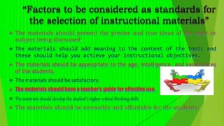“Factors to be considered as standards for
the selection of instructional materials”
 The materials should present the precise and true ideas of the topic or
subject being discussed.
 The materials should add meaning to the content of the topic and
these should help you achieve your instructional objectives.
 The materials should be appropriate to the age, intelligence, and experiences
of the students.
 The materials should be satisfactory.
 The materials should have a teacher’s guide for effective use.
 The materials should develop the student’s higher critical thinking skills.
 The materials should be accessible and affordable for the students.
 