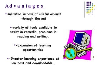 Advantages Unlimited Access of useful amount  through the net -variety of tools available to assist in remedial problems in reading and writing. -Expansion of learning  opportunities -Greater learning experience at low cost and downloadable… 