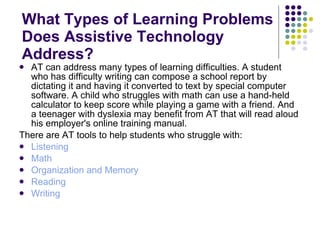 What Types of Learning Problems Does Assistive Technology Address? AT can address many types of learning difficulties. A student who has difficulty writing can compose a school report by dictating it and having it converted to text by special computer software. A child who struggles with math can use a hand-held calculator to keep score while playing a game with a friend. And a teenager with dyslexia may benefit from AT that will read aloud his employer's online training manual. There are AT tools to help students who struggle with: Listening   Math   Organization and Memory   Reading   Writing   