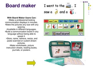 Board maker With Board Maker Users Can: Make a professional looking communication displays in minutes.  Make the pictures any size with any spacing.  Available in different languages.  Build a communication board in any language without being able to speak it.  Store, name, retrieve, resize, and paste scanned or custom-drawn pictures.  Make worksheets, picture instruction sheets, reading books, journals, or posters.  