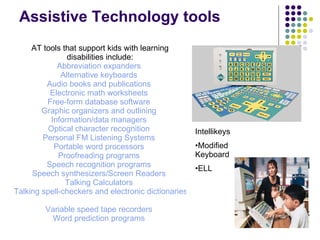 Assistive Technology tools AT tools that support kids with learning disabilities include: Abbreviation expanders   Alternative keyboards   Audio books and publications   Electronic math worksheets   Free-form database software   Graphic organizers and outlining   Information/data managers   Optical character recognition   Personal FM Listening Systems   Portable word processors   Proofreading programs   Speech recognition programs   Speech synthesizers/Screen Readers   Talking Calculators   Talking spell-checkers and electronic dictionaries   Variable speed tape recorders   Word prediction programs   Intellikeys Modified Keyboard  ELL  