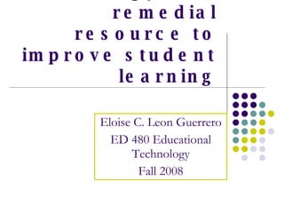 Using technology as a remedial resource to improve student learning Eloise C. Leon Guerrero ED 480 Educational Technology Fall 2008 