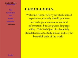 Student Page
 [Teacher Page]


     Title        Conclusion
 Introduction
     Task          Welcome Home! After your study abroad
   Process           experience, not only should you have
  Evaluation
                       learned a great amount of cultural
  Conclusion
                     information, but also gained language
                     ability! This WebQuest has hopefully
                  stimulated ideas to study abroad and see the
                          beautiful lands of the world.




    Credits
 