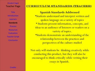 [Student Page]
Teacher Page      Curriculum Standards (Teacher)

     Title                 Spanish Standards Addressed
 Introduction         •Students understand and interpret written and
   Learners                spoken language on a variety of topics
  Standards            • Students present information, concepts, and
   Process
                      ideas to an audience of listeners or readers on a
  Resources
                                      variety of topics.
  Evaluation
Teacher Script
                      •Students demonstrate an understanding of the
  Conclusion
                           relationship between the practices and
                             perspectives of the culture studied

                   Not only will students be thinking creatively while
                     conducting this product, but they will also be
                    encouraged to think critically while writing their
                                    essays in Spanish.
    Credits
 