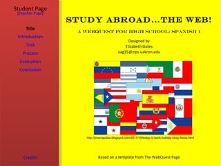 Student Page
 [Teacher Page]
                  Study Abroad…the Web!
     Title
                   A WebQuest for High School: Spanish 1
 Introduction
                                                 Designed by
     Task                                      Elizabeth Gates
   Process                                 eag35@zips.uakron.edu

  Evaluation
  Conclusion




                     http://jimenapulse.blogspot.com/2011/10/today-is-bank-holiday-okay-fiesta.html




    Credits                  Based on a template from The WebQuest Page
 