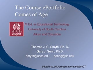 The Course ePortfolio  Comes of Age Thomas J. C. Smyth, Ph. D. Gary J. Senn, Ph.D. [email_address] [email_address] edtech.sc.edu/presentations/edtech07 