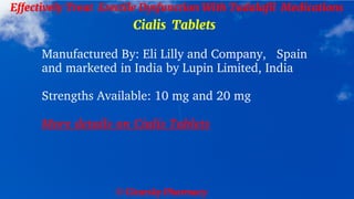 © Clearsky Pharmacy
Effectively Treat Erectile Dysfunction With Tadalafil Medications
Cialis Tablets
Manufactured By: Eli Lilly and Company, Spain
and marketed in India by Lupin Limited, India
Strengths Available: 10 mg and 20 mg
More details on Cialis Tablets
 